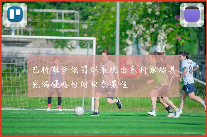 巴特勒全场罚球表现出色科尔称其充满侵略性时状态最佳