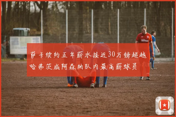 萨卡续约五年薪水接近30万镑超越哈弗茨成阿森纳队内最高薪球员