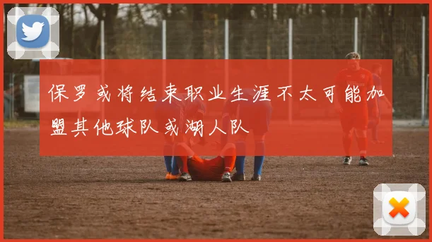 保罗或将结束职业生涯不太可能加盟其他球队或湖人队