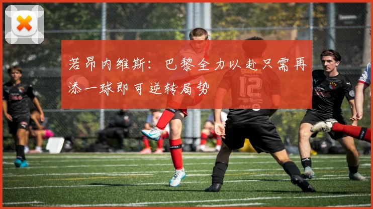 若昂内维斯：巴黎全力以赴只需再添一球即可逆转局势