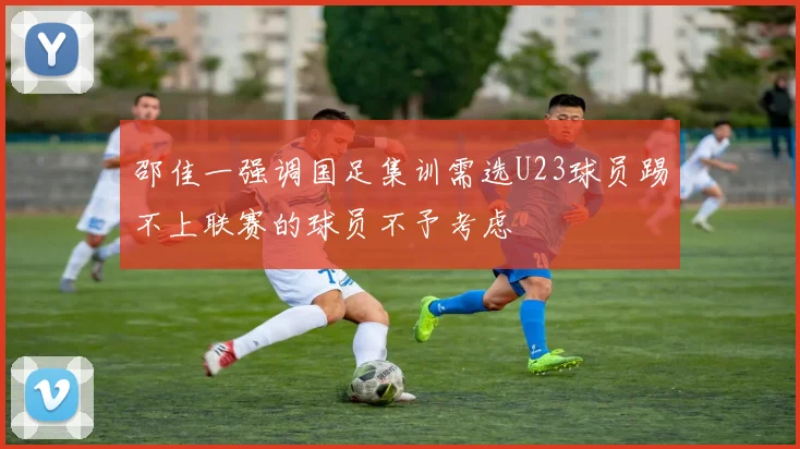 邵佳一强调国足集训需选U23球员踢不上联赛的球员不予考虑