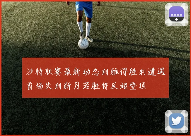 沙特联赛最新动态利雅得胜利遭遇首场失利新月若胜将反超登顶