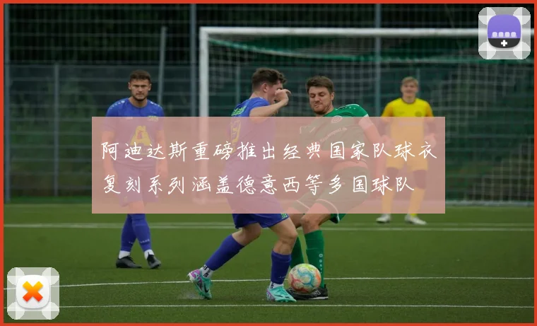 阿迪达斯重磅推出经典国家队球衣复刻系列涵盖德意西等多国球队