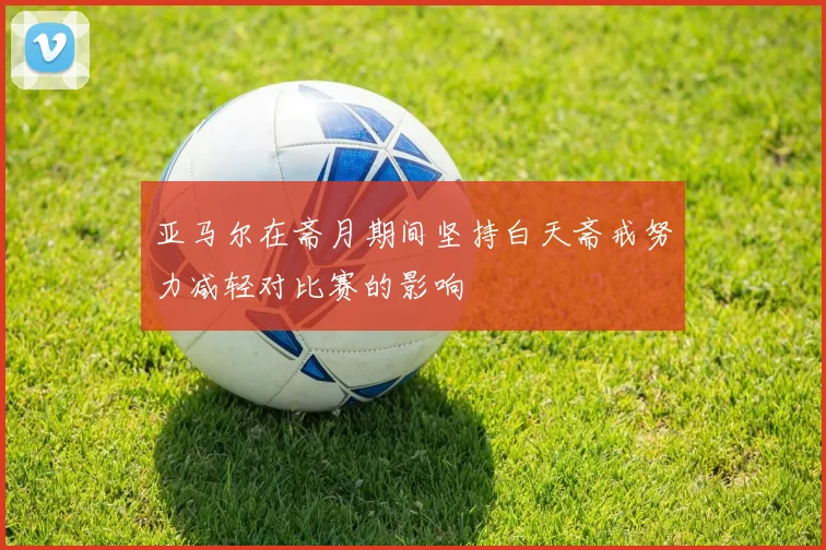 亚马尔在斋月期间坚持白天斋戒努力减轻对比赛的影响