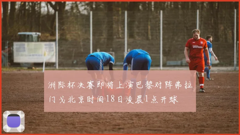 洲际杯决赛即将上演巴黎对阵弗拉门戈北京时间18日凌晨1点开球
