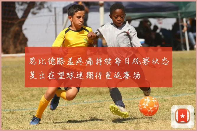 恩比德膝盖疼痛持续每日观察状态复出在望球迷期待重返赛场