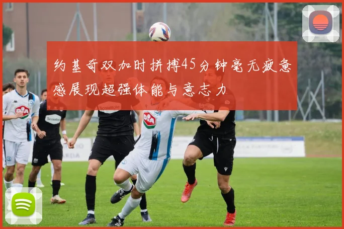 约基奇双加时拼搏45分钟毫无疲惫感展现超强体能与意志力