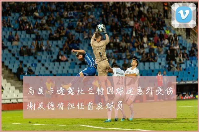 乌度卡透露杜兰特因球迷意外受伤谢泼德将担任首发球员
