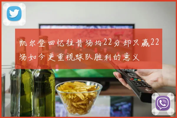 凯尔登回忆往昔场均22分却只赢22场如今更重视球队胜利的意义