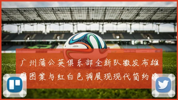 广州蒲公英俱乐部全新队徽发布雄鹰图案与红白色调展现现代简约风格
