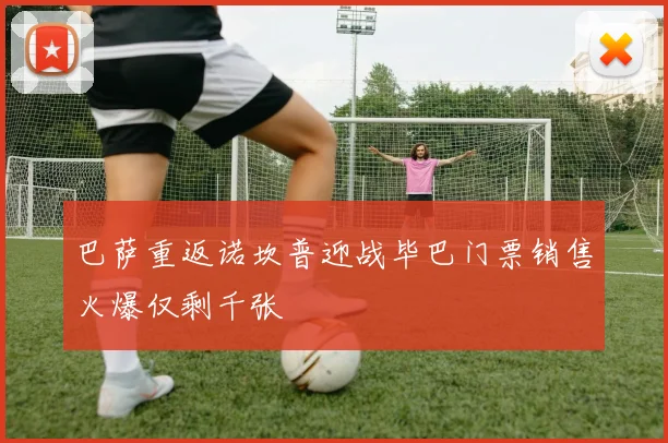 巴萨重返诺坎普迎战毕巴门票销售火爆仅剩千张