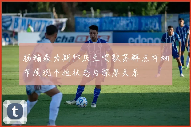 杨瀚森为斯帅庆生唱歌苏群点评细节展现个性状态与深厚关系