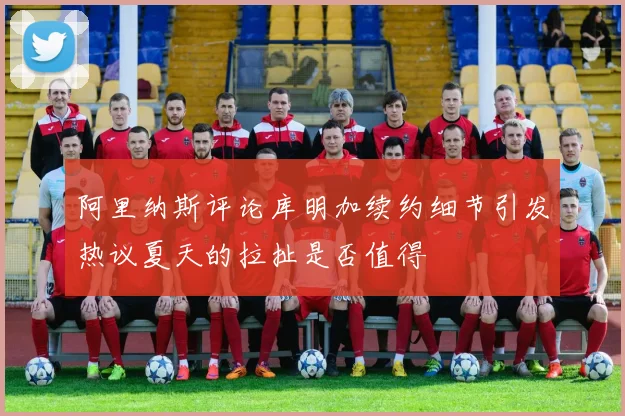 阿里纳斯评论库明加续约细节引发热议夏天的拉扯是否值得