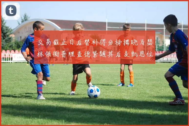 交易截止日后替补得分榜揭晓马瑟林领衔普理查德紧随其后麦凯恩位列第三