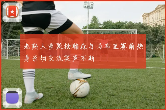 老熟人重聚杨瀚森与马布里赛前热身亲切交流笑声不断