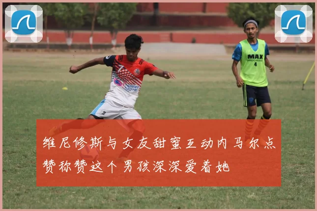 维尼修斯与女友甜蜜互动内马尔点赞称赞这个男孩深深爱着她