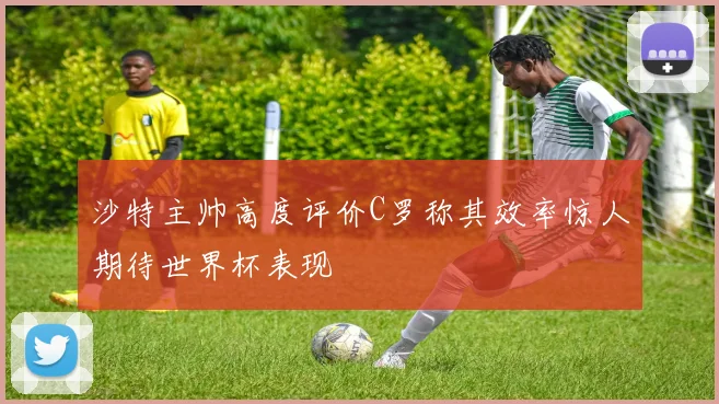 沙特主帅高度评价C罗称其效率惊人期待世界杯表现