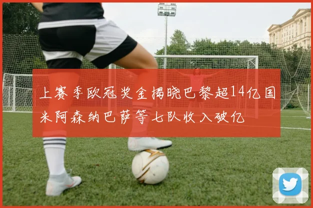 上赛季欧冠奖金揭晓巴黎超14亿国米阿森纳巴萨等七队收入破亿