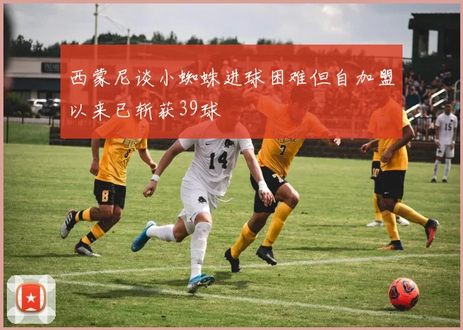西蒙尼谈小蜘蛛进球困难但自加盟以来已斩获39球