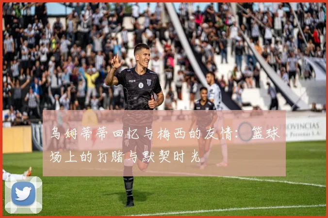 乌姆蒂蒂回忆与梅西的友情：篮球场上的打赌与默契时光