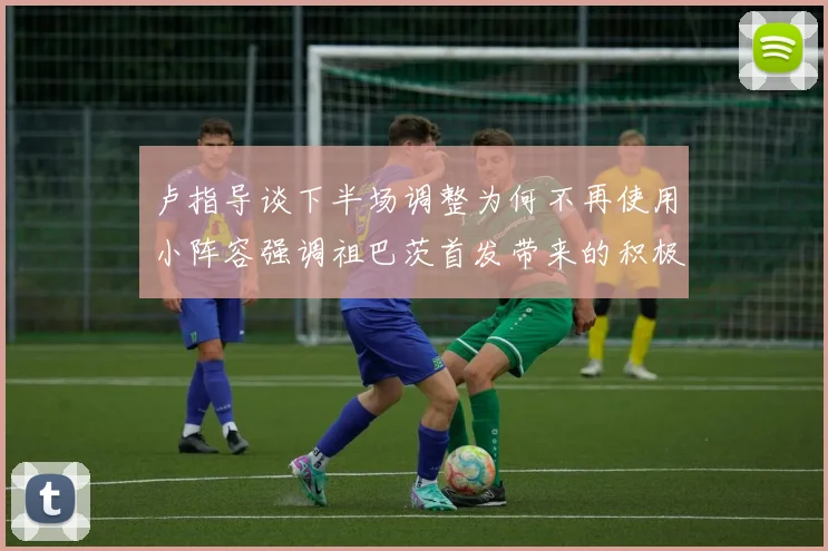 卢指导谈下半场调整为何不再使用小阵容强调祖巴茨首发带来的积极效果