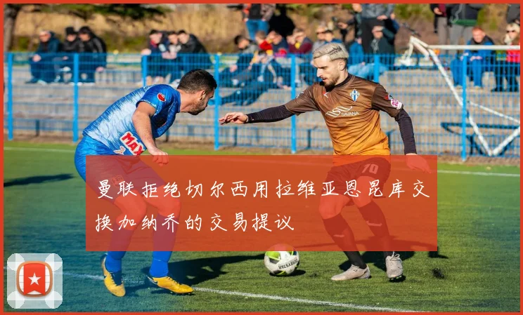 曼联拒绝切尔西用拉维亚恩昆库交换加纳乔的交易提议