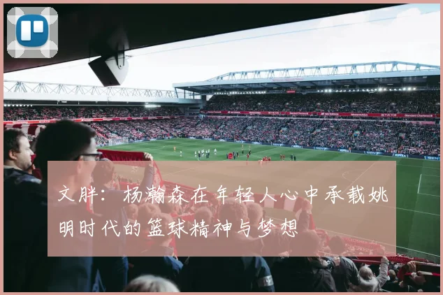 文胖：杨瀚森在年轻人心中承载姚明时代的篮球精神与梦想