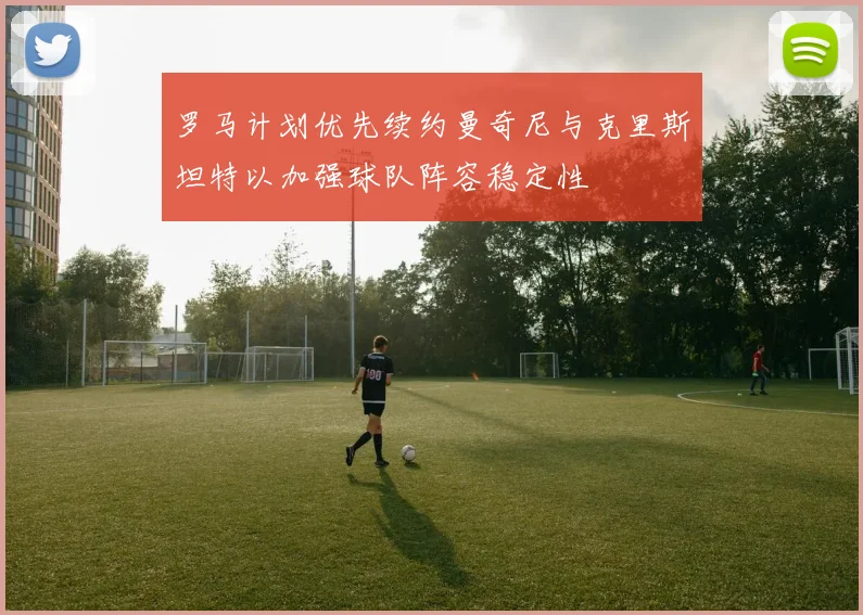 罗马计划优先续约曼奇尼与克里斯坦特以加强球队阵容稳定性